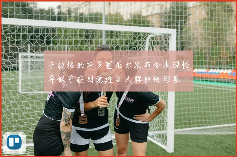 卡拉格批评罗塞尼尔发布会表现怪异似乎在刻意迎合大牌教练形象