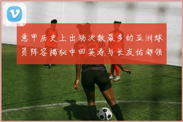 意甲历史上出场次数最多的亚洲球员阵容揭秘中田英寿与长友佑都领衔