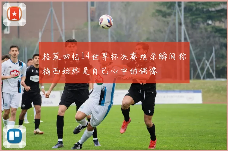 格策回忆14世界杯决赛绝杀瞬间称梅西始终是自己心中的偶像