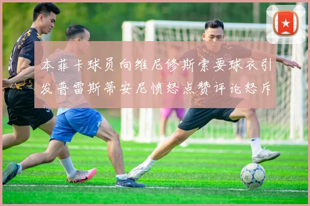 本菲卡球员向维尼修斯索要球衣引发普雷斯蒂安尼愤怒点赞评论怒斥队友
