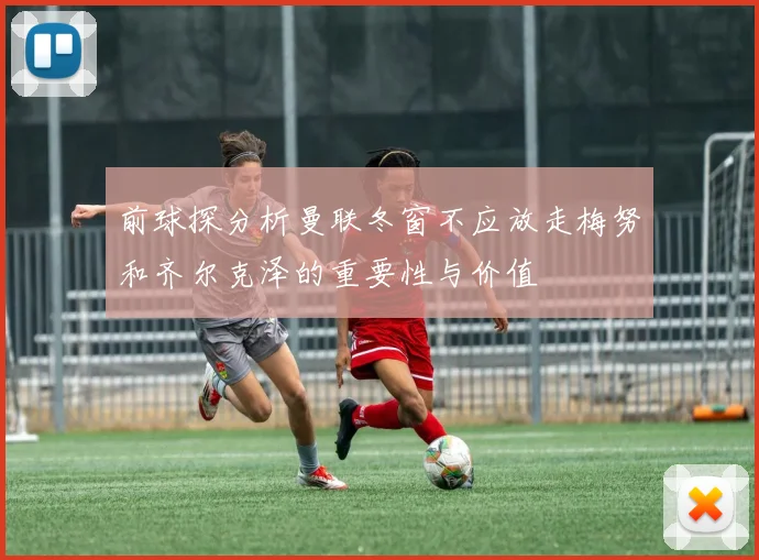 前球探分析曼联冬窗不应放走梅努和齐尔克泽的重要性与价值