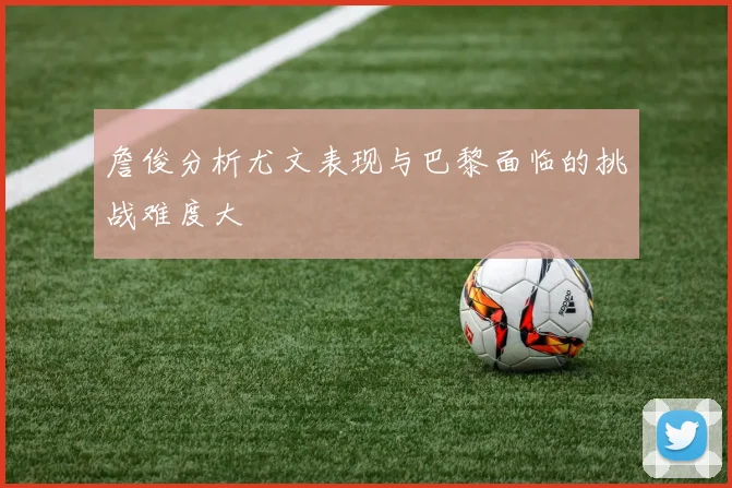 詹俊分析尤文表现与巴黎面临的挑战难度大