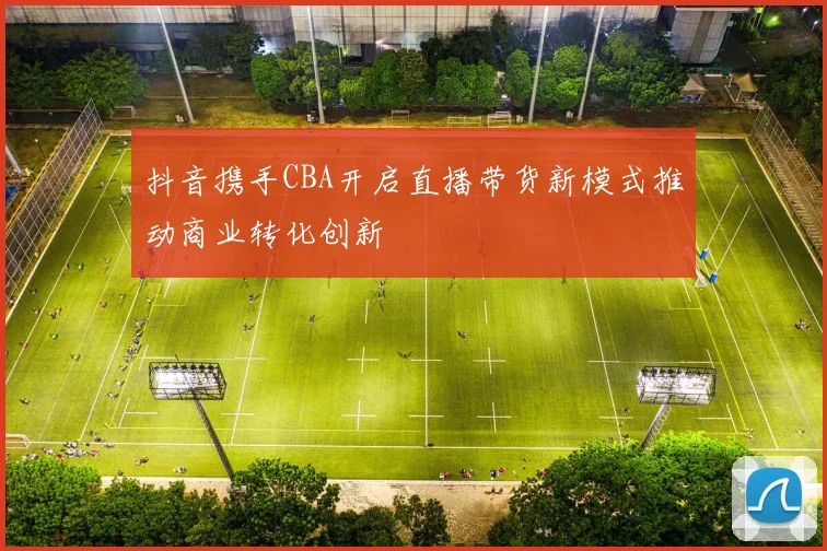 抖音携手CBA开启直播带货新模式推动商业转化创新