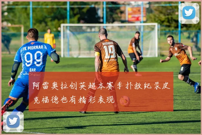 阿雷奥拉创英超本赛季扑救纪录皮克福德也有精彩表现