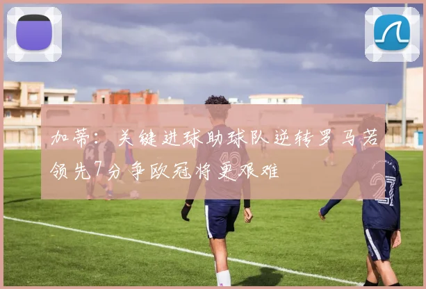 加蒂：关键进球助球队逆转罗马若领先7分争欧冠将更艰难