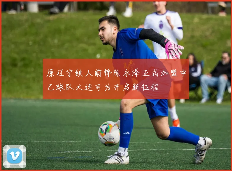 原辽宁铁人前锋陈永泽正式加盟中乙球队大连可为开启新征程