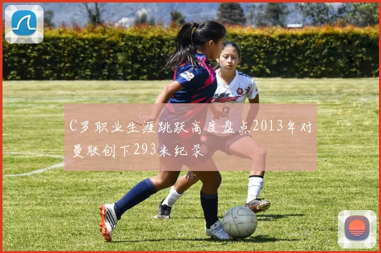 C罗职业生涯跳跃高度盘点2013年对曼联创下293米纪录