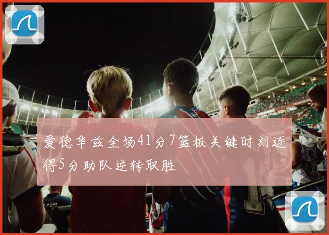 爱德华兹全场41分7篮板关键时刻连得5分助队逆转取胜