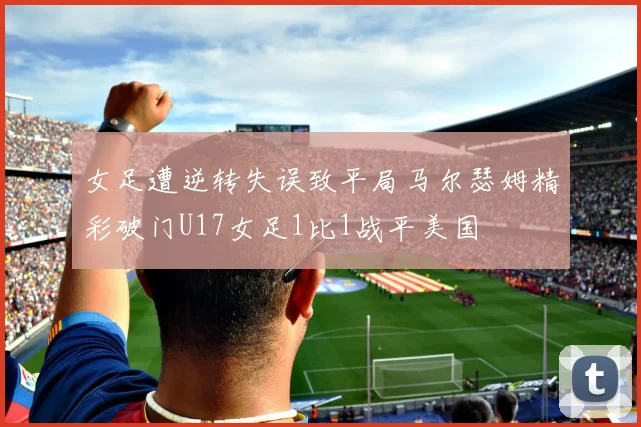 女足遭逆转失误致平局马尔瑟姆精彩破门U17女足1比1战平美国