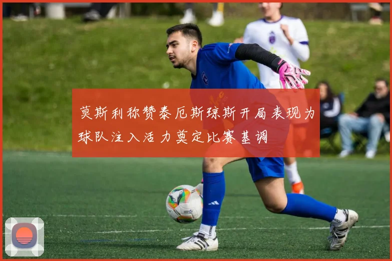 莫斯利称赞泰厄斯琼斯开局表现为球队注入活力奠定比赛基调