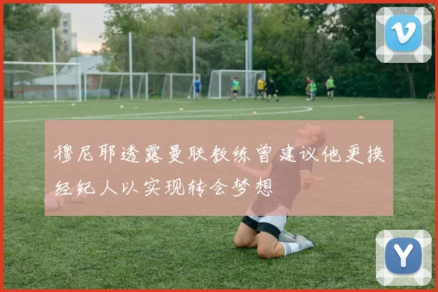 穆尼耶透露曼联教练曾建议他更换经纪人以实现转会梦想