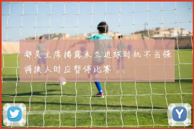 都灵主席揭露米兰进球时机不当强调换人时应暂停比赛