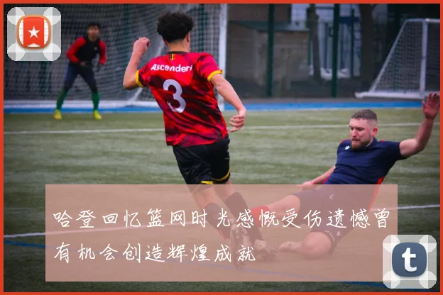 哈登回忆篮网时光感慨受伤遗憾曾有机会创造辉煌成就