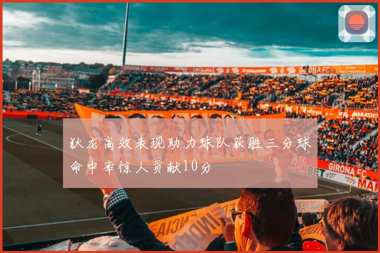 狄龙高效表现助力球队获胜三分球命中率惊人贡献10分