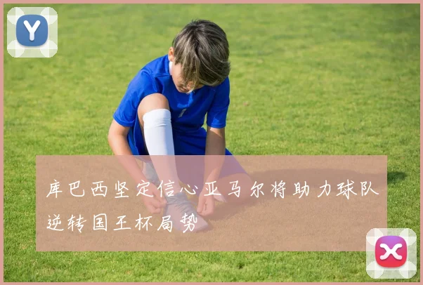 库巴西坚定信心亚马尔将助力球队逆转国王杯局势