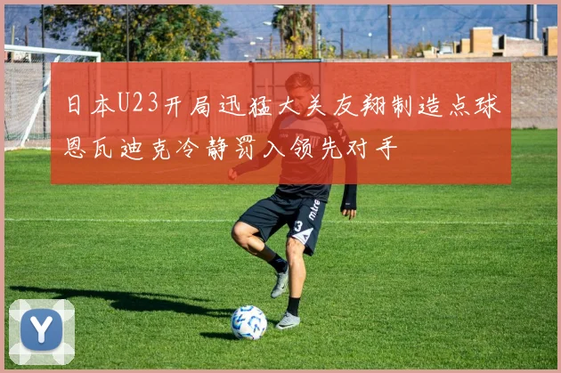 日本U23开局迅猛大关友翔制造点球恩瓦迪克冷静罚入领先对手
